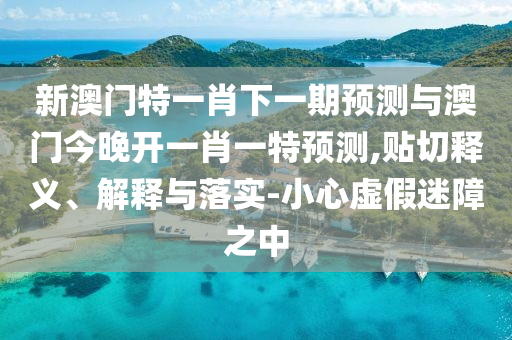 新澳門特一肖下一期預(yù)測與澳門今晚開一肖一特預(yù)測,貼切釋義、解釋與落實-小心虛假迷障之中