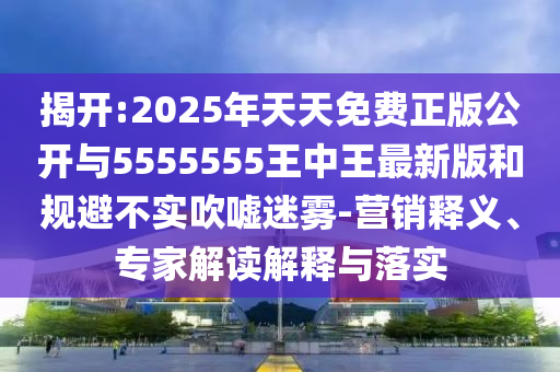 揭開(kāi):2025年天天免費(fèi)正版公開(kāi)與5555555王中王最新版和規(guī)避不實(shí)吹噓迷霧-營(yíng)銷釋義、專家解讀解釋與落實(shí)