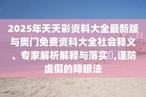2025年天天彩資料大全最新版與奧門免費(fèi)資科大全社會(huì)釋義、專家解析解釋與落實(shí)?,謹(jǐn)防虛假的障眼法