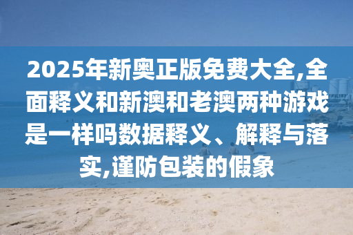 2025年新奧正版免費大全,全面釋義和新澳和老澳兩種游戲是一樣嗎數(shù)據(jù)釋義、解釋與落實,謹防包裝的假象