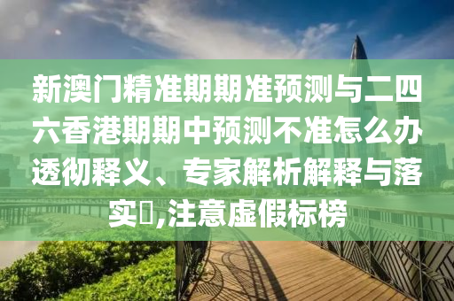 新澳門精準期期準預測與二四六香港期期中預測不準怎么辦透徹釋義、專家解析解釋與落實?,注意虛假標榜