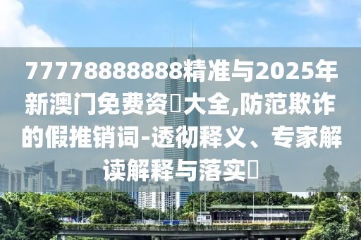77778888888精準(zhǔn)與2025年新澳門免費(fèi)資枓大全,防范欺詐的假推銷詞-透徹釋義、專家解讀解釋與落實(shí)?