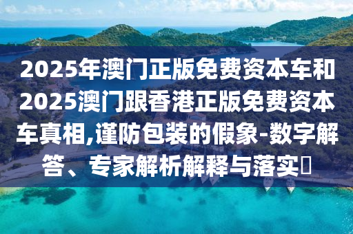2025年澳門正版免費(fèi)資本車和2025澳門跟香港正版免費(fèi)資本車真相,謹(jǐn)防包裝的假象-數(shù)字解答、專家解析解釋與落實(shí)?