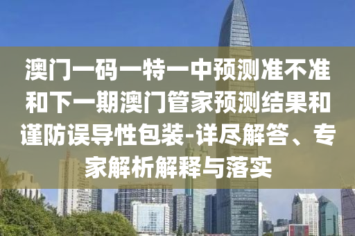 澳門一碼一特一中預測準不準和下一期澳門管家預測結(jié)果和謹防誤導性包裝-詳盡解答、專家解析解釋與落實