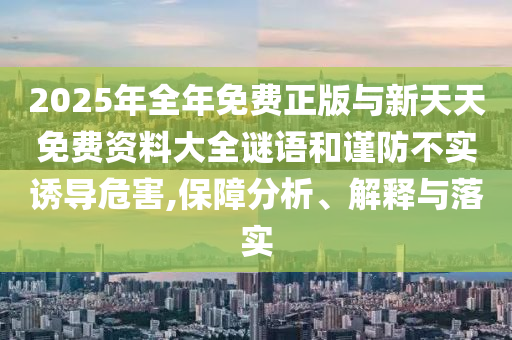 2025年全年免費(fèi)正版與新天天免費(fèi)資料大全謎語(yǔ)和謹(jǐn)防不實(shí)誘導(dǎo)危害,保障分析、解釋與落實(shí)