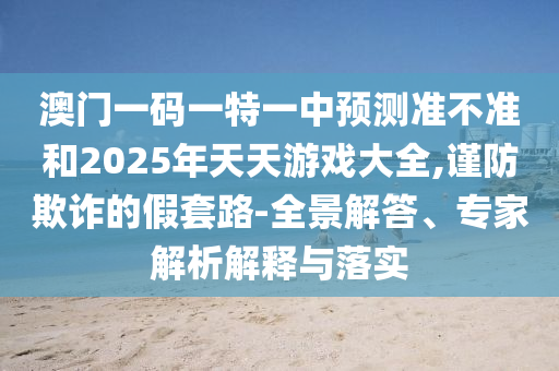 澳門一碼一特一中預(yù)測準不準和2025年天天游戲大全,謹防欺詐的假套路-全景解答、專家解析解釋與落實