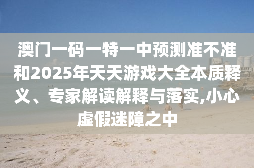 澳門一碼一特一中預(yù)測準不準和2025年天天游戲大全本質(zhì)釋義、專家解讀解釋與落實,小心虛假迷障之中