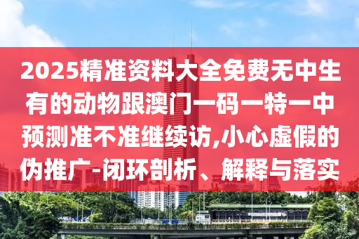 2025精準(zhǔn)資料大全免費(fèi)無(wú)中生有的動(dòng)物跟澳門一碼一特一中預(yù)測(cè)準(zhǔn)不準(zhǔn)繼續(xù)訪,小心虛假的偽推廣-閉環(huán)剖析、解釋與落實(shí)