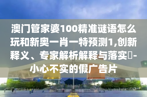 澳門管家婆100精準(zhǔn)謎語怎么玩和新奧一肖一特預(yù)測1,創(chuàng)新釋義、專家解析解釋與落實(shí)?-小心不實(shí)的假廣告片