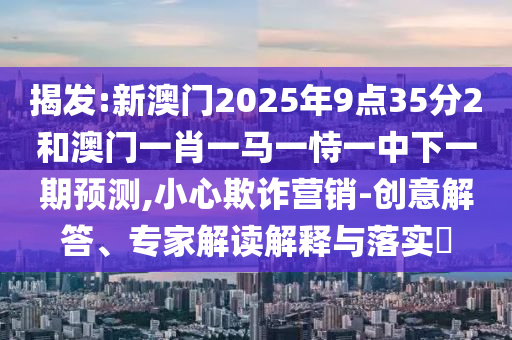 揭發(fā):新澳門2025年9點35分2和澳門一肖一馬一恃一中下一期預測,小心欺詐營銷-創(chuàng)意解答、專家解讀解釋與落實?