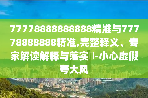 77778888888888精準與77778888888精準,完整釋義、專家解讀解釋與落實?-小心虛假夸大風(fēng)