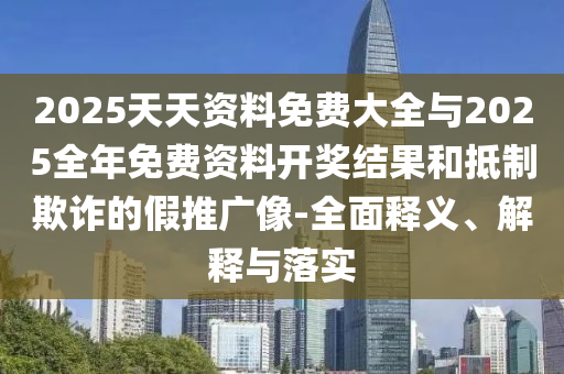 2025天天資料免費大全與2025全年免費資料開獎結果和抵制欺詐的假推廣像-全面釋義、解釋與落實