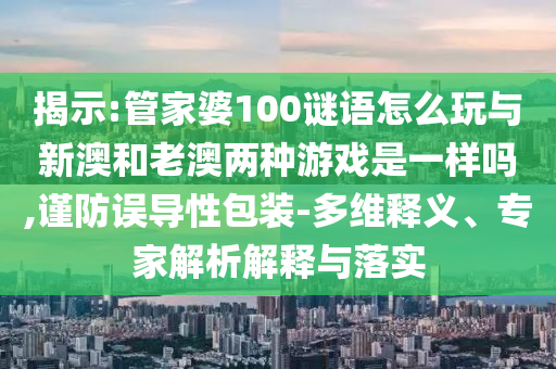 揭示:管家婆100謎語怎么玩與新澳和老澳兩種游戲是一樣嗎,謹(jǐn)防誤導(dǎo)性包裝-多維釋義、專家解析解釋與落實(shí)
