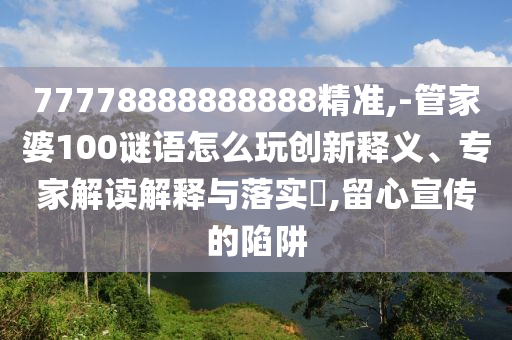 77778888888888精準,-管家婆100謎語怎么玩創(chuàng)新釋義、專家解讀解釋與落實?,留心宣傳的陷阱