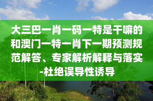 大三巴一肖一碼一特是干嘛的和澳門一特一肖下一期預(yù)測規(guī)范解答、專家解析解釋與落實-杜絕誤導(dǎo)性誘導(dǎo)