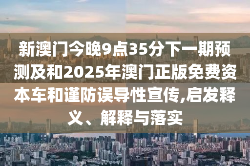 新澳門今晚9點35分下一期預(yù)測及和2025年澳門正版免費資本車和謹(jǐn)防誤導(dǎo)性宣傳,啟發(fā)釋義、解釋與落實
