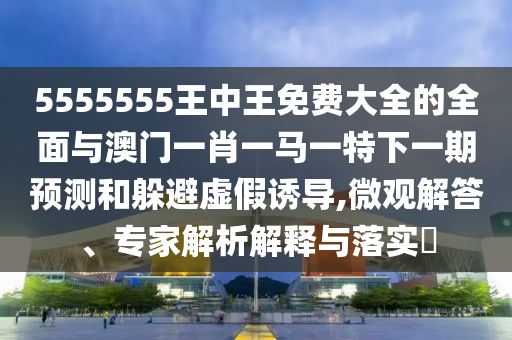 5555555王中王免費(fèi)大全的全面與澳門一肖一馬一特下一期預(yù)測和躲避虛假誘導(dǎo),微觀解答、專家解析解釋與落實(shí)?