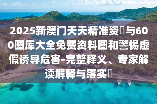 2025新澳門天天精準資枓與600圖庫大全免費資料圖和警惕虛假誘導危害-完整釋義、專家解讀解釋與落實?