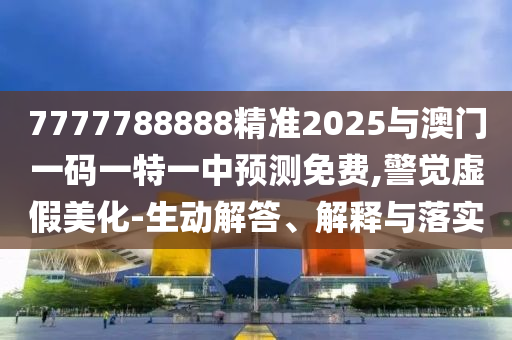 7777788888精準2025與澳門一碼一特一中預測免費,警覺虛假美化-生動解答、解釋與落實