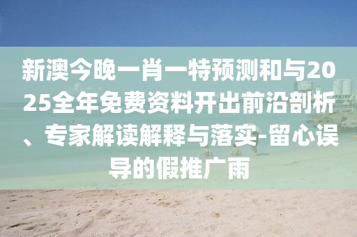 新澳今晚一肖一特預測和與2025全年免費資料開出前沿剖析、專家解讀解釋與落實-留心誤導的假推廣雨