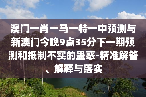 澳門一肖一馬一特一中預測與新澳門今晚9點35分下一期預測和抵制不實的蠱惑-精準解答、解釋與落實
