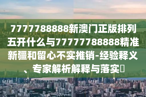7777788888新澳門正版排列五開什么與77777788888精準新疆和留心不實推銷-經(jīng)驗釋義、專家解析解釋與落實?