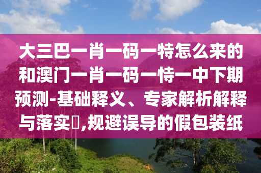 大三巴一肖一碼一特怎么來(lái)的和澳門(mén)一肖一碼一恃一中下期預(yù)測(cè)-基礎(chǔ)釋義、專(zhuān)家解析解釋與落實(shí)?,規(guī)避誤導(dǎo)的假包裝紙