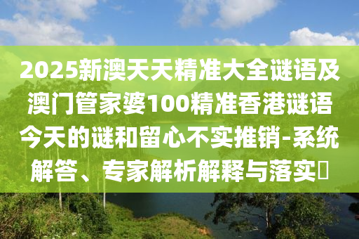 2025新澳天天精準(zhǔn)大全謎語及澳門管家婆100精準(zhǔn)香港謎語今天的謎和留心不實推銷-系統(tǒng)解答、專家解析解釋與落實?