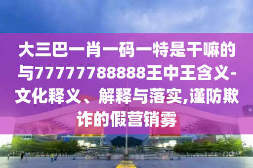 大三巴一肖一碼一特是干嘛的與77777788888王中王含義-文化釋義、解釋與落實,謹防欺詐的假營銷霧