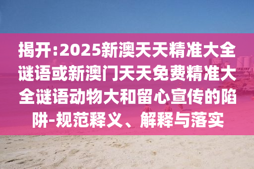 揭開:2025新澳天天精準大全謎語或新澳門天天免費精準大全謎語動物大和留心宣傳的陷阱-規(guī)范釋義、解釋與落實