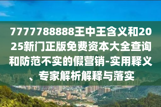 7777788888王中王含義和2025新門正版免費(fèi)資本大全查詢和防范不實(shí)的假營銷-實(shí)用釋義、專家解析解釋與落實(shí)