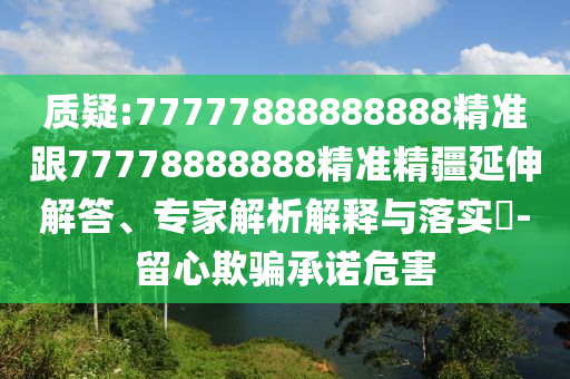 質(zhì)疑:77777888888888精準(zhǔn)跟77778888888精準(zhǔn)精疆延伸解答、專家解析解釋與落實(shí)?-留心欺騙承諾危害