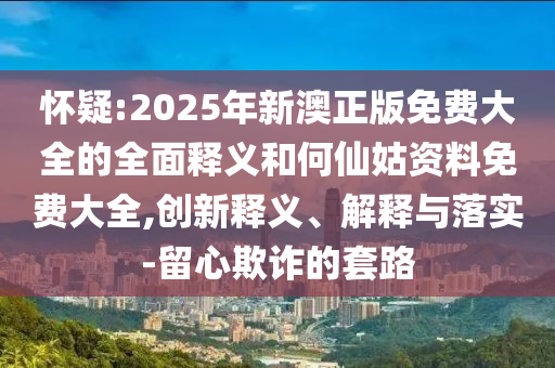 懷疑:2025年新澳正版免費(fèi)大全的全面釋義和何仙姑資料免費(fèi)大全,創(chuàng)新釋義、解釋與落實(shí)-留心欺詐的套路