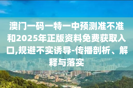 澳門一碼一特一中預測準不準和2025年正版資料免費獲取入口,規(guī)避不實誘導-傳播剖析、解釋與落實