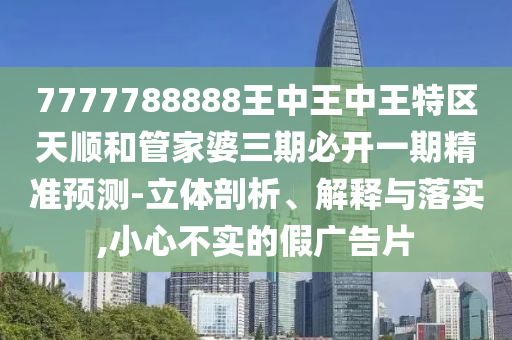 7777788888王中王中王特區(qū)天順和管家婆三期必開一期精準(zhǔn)預(yù)測-立體剖析、解釋與落實,小心不實的假廣告片
