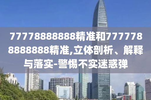 77778888888精準和7777788888888精準,立體剖析、解釋與落實-警惕不實迷惑彈