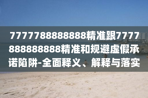 7777788888888精準跟7777888888888精準和規(guī)避虛假承諾陷阱-全面釋義、解釋與落實