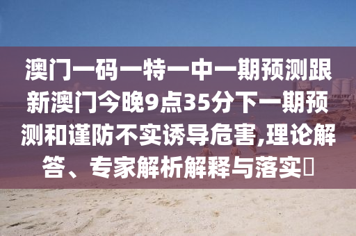 澳門一碼一特一中一期預(yù)測(cè)跟新澳門今晚9點(diǎn)35分下一期預(yù)測(cè)和謹(jǐn)防不實(shí)誘導(dǎo)危害,理論解答、專家解析解釋與落實(shí)?