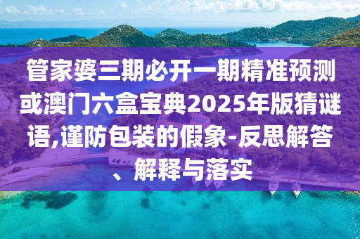 管家婆三期必開一期精準預(yù)測或澳門六盒寶典2025年版猜謎語,謹防包裝的假象-反思解答、解釋與落實
