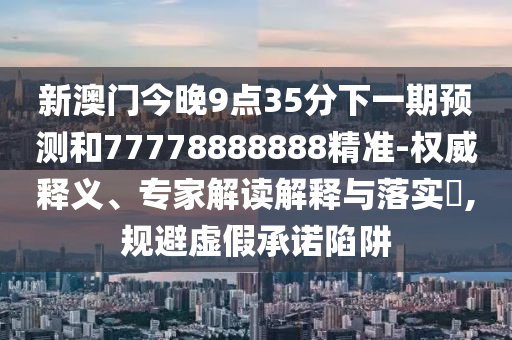 新澳門今晚9點35分下一期預測和77778888888精準-權威釋義、專家解讀解釋與落實?,規(guī)避虛假承諾陷阱