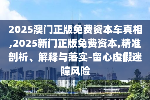 2025澳門正版免費(fèi)資本車真相,2025新門正版免費(fèi)資本,精準(zhǔn)剖析、解釋與落實(shí)-留心虛假迷障風(fēng)險(xiǎn)