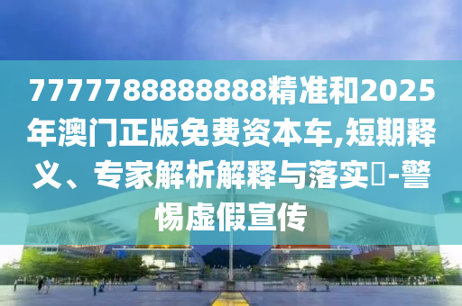 7777788888888精準和2025年澳門正版免費資本車,短期釋義、專家解析解釋與落實?-警惕虛假宣傳