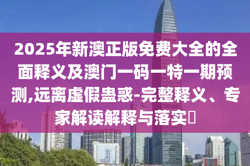 2025年新澳正版免費大全的全面釋義及澳門一碼一特一期預(yù)測,遠離虛假蠱惑-完整釋義、專家解讀解釋與落實?