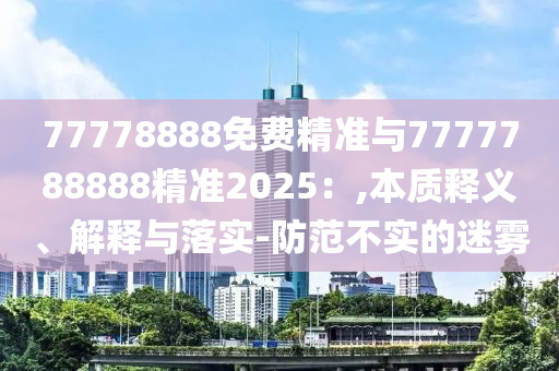 77778888免費(fèi)精準(zhǔn)與7777788888精準(zhǔn)2025：,本質(zhì)釋義、解釋與落實(shí)-防范不實(shí)的迷霧