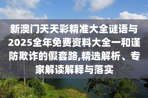 新澳門天天彩精準大全謎語與2025全年免費資料大全一和謹防欺詐的假套路,精選解析、專家解讀解釋與落實