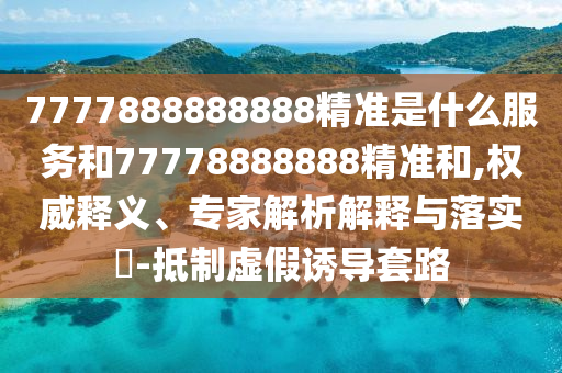 7777888888888精準(zhǔn)是什么服務(wù)和77778888888精準(zhǔn)和,權(quán)威釋義、專家解析解釋與落實(shí)?-抵制虛假誘導(dǎo)套路