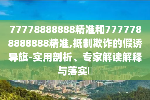 77778888888精準(zhǔn)和7777788888888精準(zhǔn),抵制欺詐的假誘導(dǎo)旗-實(shí)用剖析、專家解讀解釋與落實(shí)?