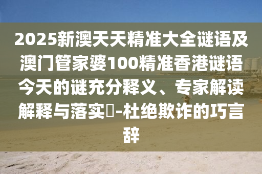 2025新澳天天精準(zhǔn)大全謎語及澳門管家婆100精準(zhǔn)香港謎語今天的謎充分釋義、專家解讀解釋與落實?-杜絕欺詐的巧言辭
