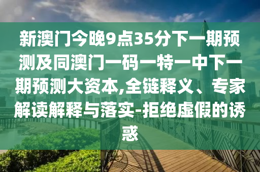 新澳門今晚9點35分下一期預測及同澳門一碼一特一中下一期預測大資本,全鏈釋義、專家解讀解釋與落實-拒絕虛假的誘惑