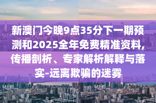 新澳門今晚9點35分下一期預(yù)測和2025全年免費精準(zhǔn)資料,傳播剖析、專家解析解釋與落實-遠(yuǎn)離欺騙的迷霧